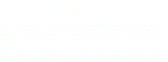 Why Use Multiple Designers? There are many reasons! One of the best reasons for using multiple designers is the diversity of thought and extra creativity that goes into your project. Another reason is that your project will be completed quicker. Between these two benefits, it is a surprise that anyone would choose to hire just one designer when they could work with an art director who can pick and choose their design and creative team for any given project. However, if you prefer a single designer format or just prefer a specific designers work then we would be more than happy to make that work for you. In the end, what you get will be what you want and that is what makes ERA Design the best.